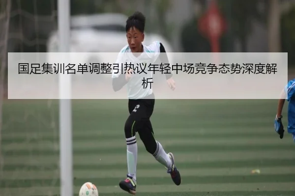 国足集训名单调整引热议年轻中场竞争态势深度解析